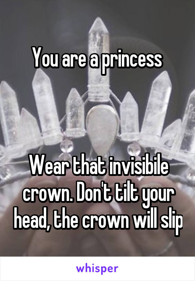 You are a princess 



Wear that invisibile crown. Don't tilt your head, the crown will slip