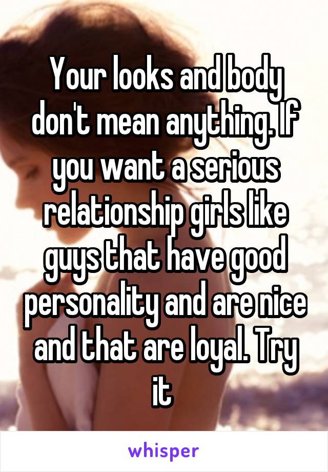 Your looks and body don't mean anything. If you want a serious relationship girls like guys that have good personality and are nice and that are loyal. Try it 