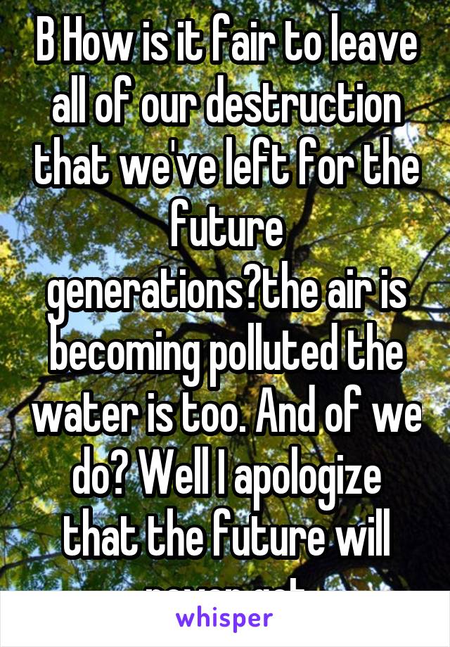 B How is it fair to leave all of our destruction that we've left for the future generations?the air is becoming polluted the water is too. And of we do? Well I apologize that the future will never get