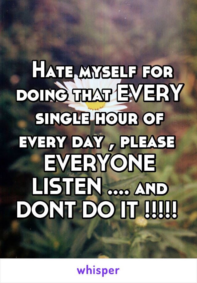  Hate myself for doing that EVERY single hour of every day , please  EVERYONE LISTEN .... and DONT DO IT !!!!! 