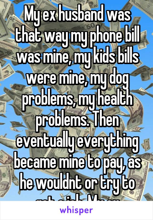My ex husband was that way my phone bill was mine, my kids bills were mine, my dog problems, my health problems. Then eventually everything became mine to pay, as he wouldnt or try to get a job. My ex