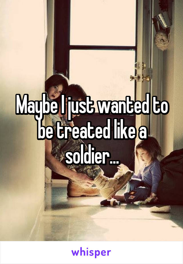Maybe I just wanted to be treated like a soldier...