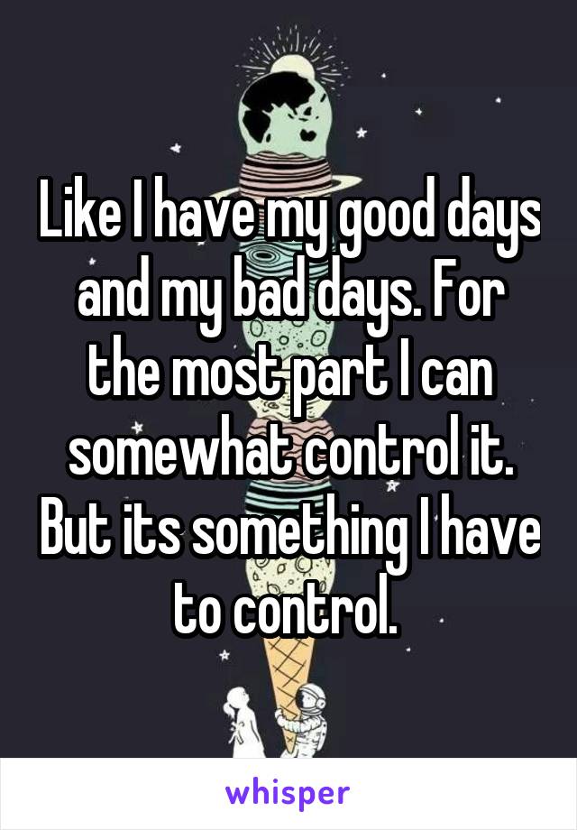 Like I have my good days and my bad days. For the most part I can somewhat control it. But its something I have to control. 