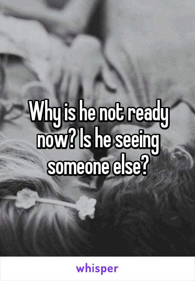 Why is he not ready now? Is he seeing someone else?