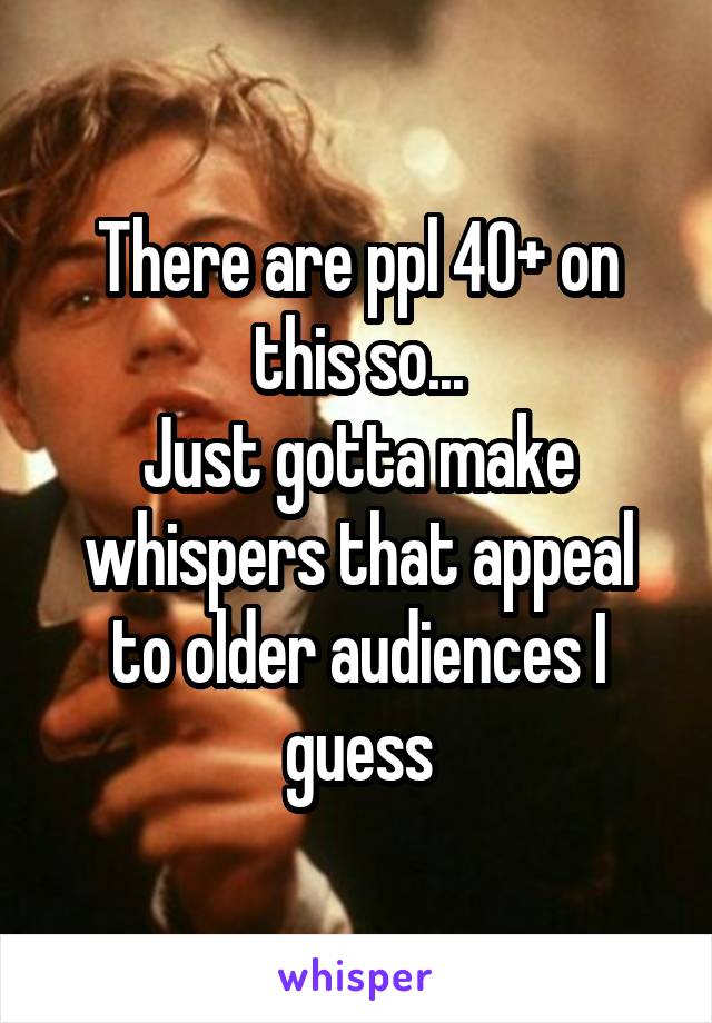 There are ppl 40+ on this so...
Just gotta make whispers that appeal to older audiences I guess