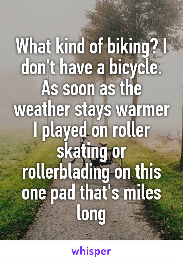 What kind of biking? I don't have a bicycle. As soon as the weather stays warmer I played on roller skating or rollerblading on this one pad that's miles long