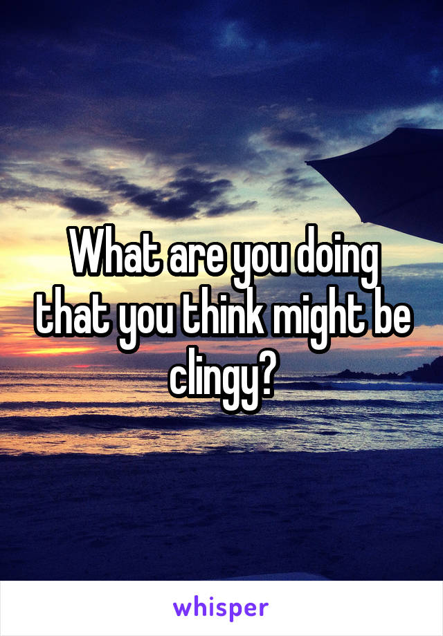 What are you doing that you think might be clingy?