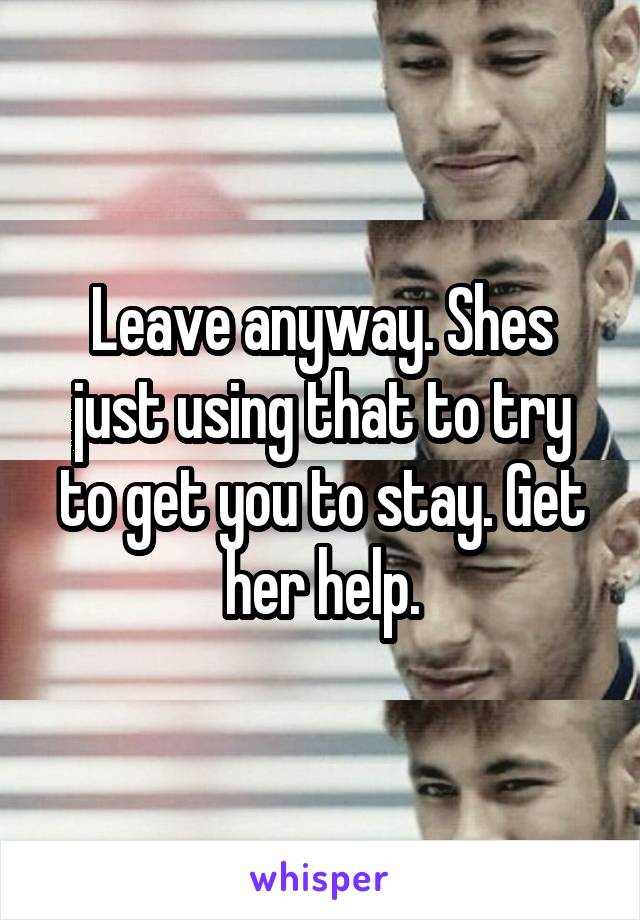 Leave anyway. Shes just using that to try to get you to stay. Get her help.