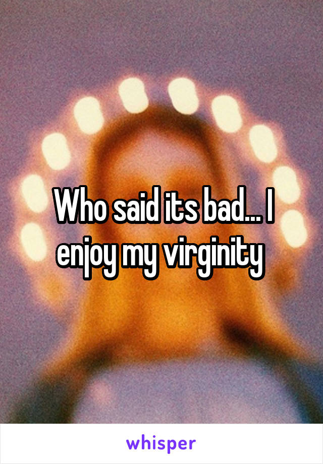 Who said its bad... I enjoy my virginity 