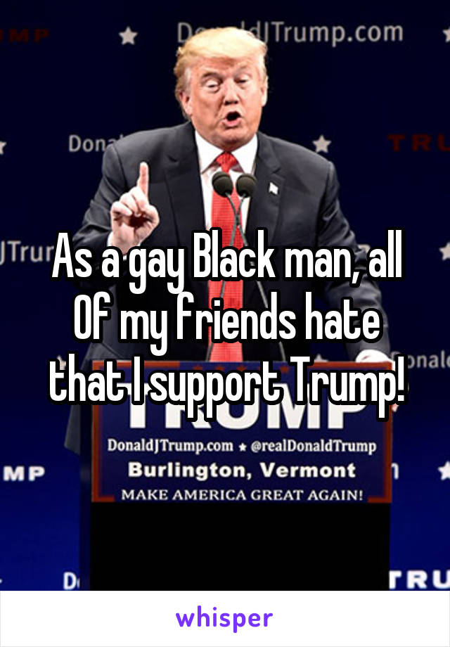 As a gay Black man, all
Of my friends hate that I support Trump!