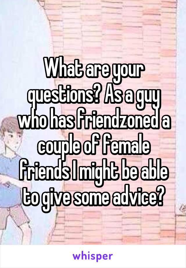 What are your questions? As a guy who has friendzoned a couple of female friends I might be able to give some advice?
