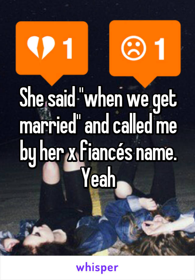 She said "when we get married" and called me by her x fiancés name. Yeah
