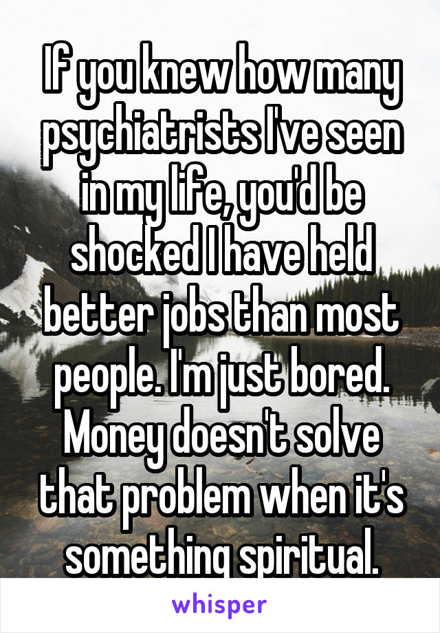 If you knew how many psychiatrists I've seen in my life, you'd be shocked I have held better jobs than most people. I'm just bored. Money doesn't solve that problem when it's something spiritual.