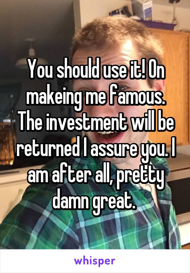 You should use it! On makeing me famous. The investment will be returned I assure you. I am after all, pretty damn great. 