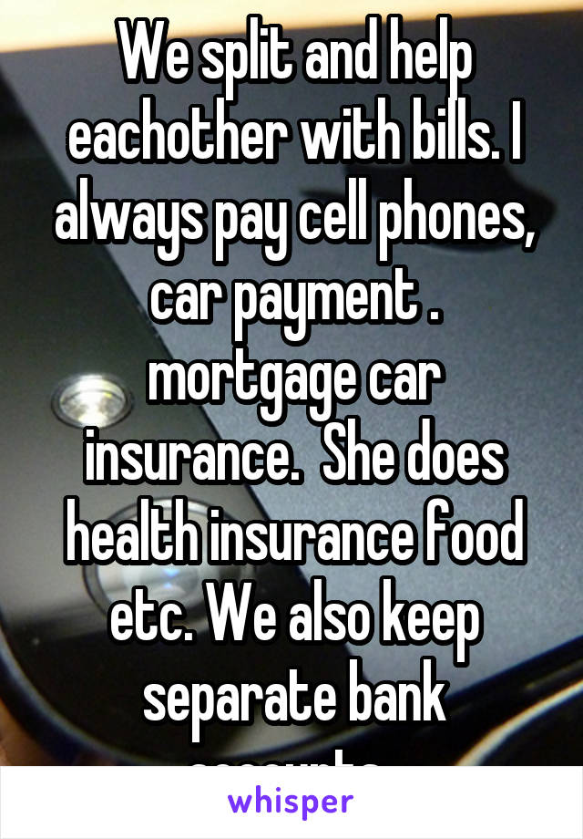 We split and help eachother with bills. I always pay cell phones, car payment . mortgage car insurance.  She does health insurance food etc. We also keep separate bank accounts. 
