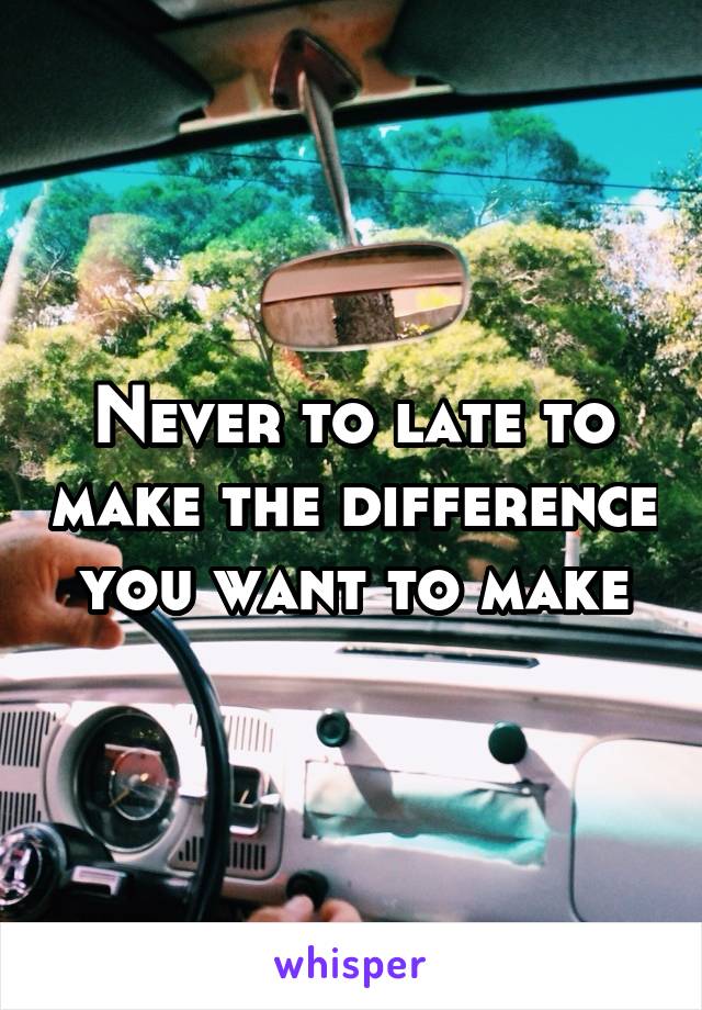 Never to late to make the difference you want to make
