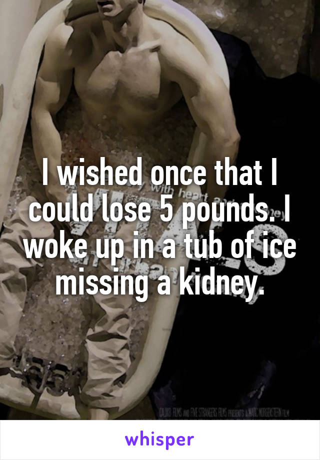 I wished once that I could lose 5 pounds. I woke up in a tub of ice missing a kidney.
