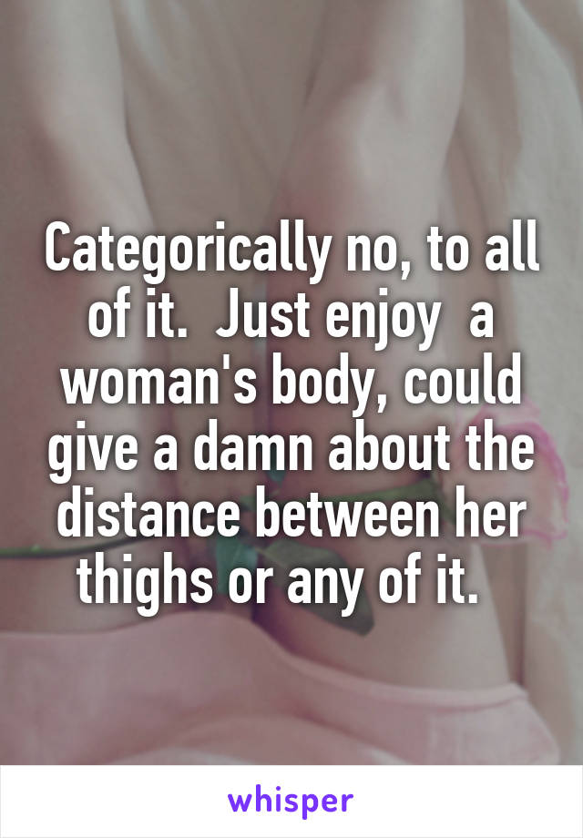 Categorically no, to all of it.  Just enjoy  a woman's body, could give a damn about the distance between her thighs or any of it.  