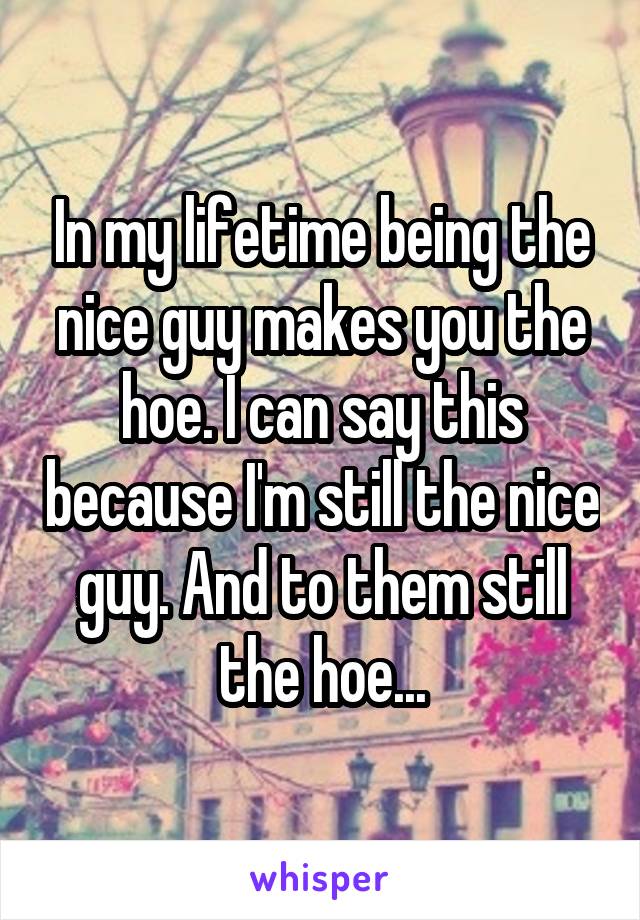 In my lifetime being the nice guy makes you the hoe. I can say this because I'm still the nice guy. And to them still the hoe...