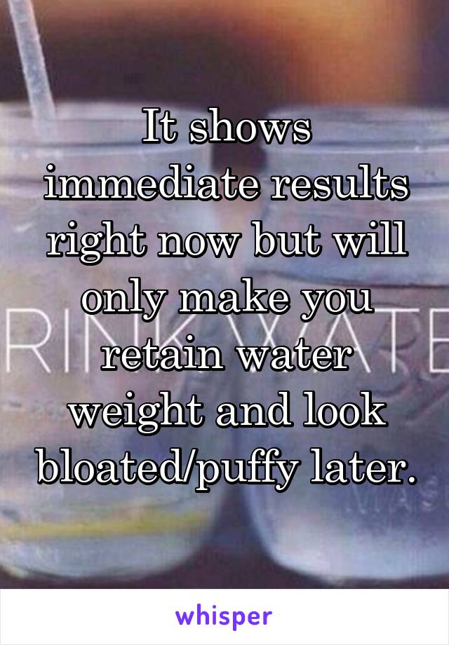 It shows immediate results right now but will only make you retain water weight and look bloated/puffy later. 