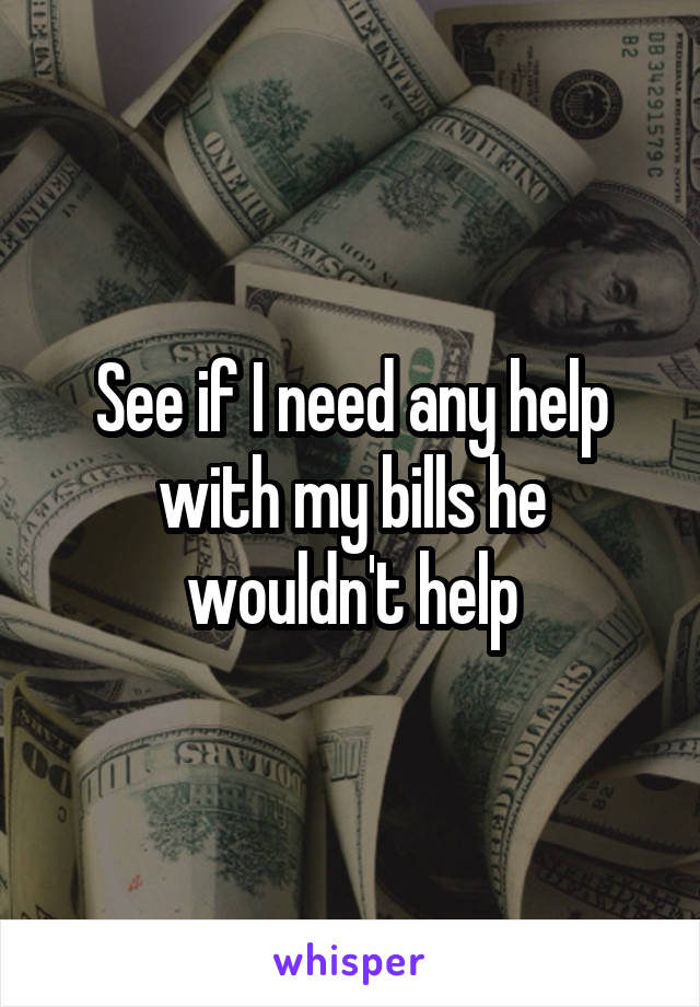 See if I need any help with my bills he wouldn't help