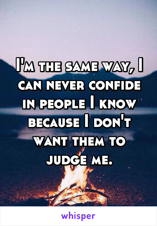 I'm the same way, I can never confide in people I know because I don't want them to judge me.