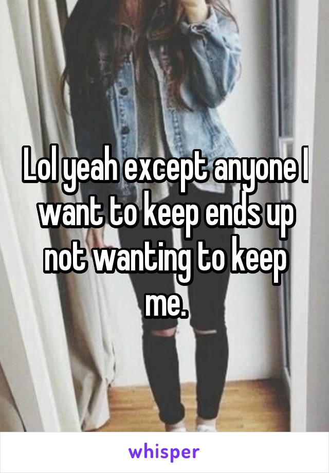 Lol yeah except anyone I want to keep ends up not wanting to keep me.