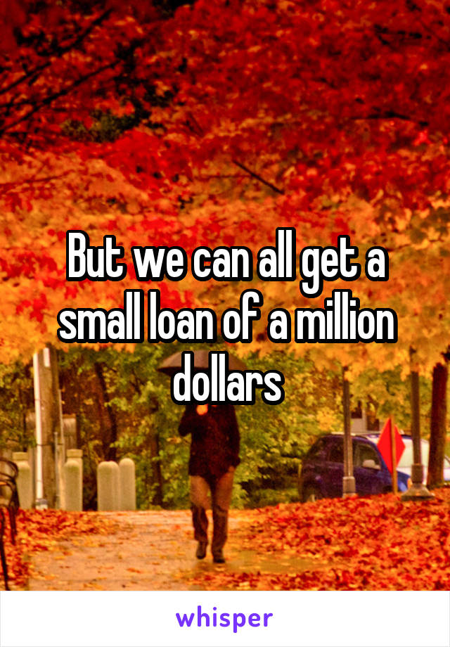 But we can all get a small loan of a million dollars