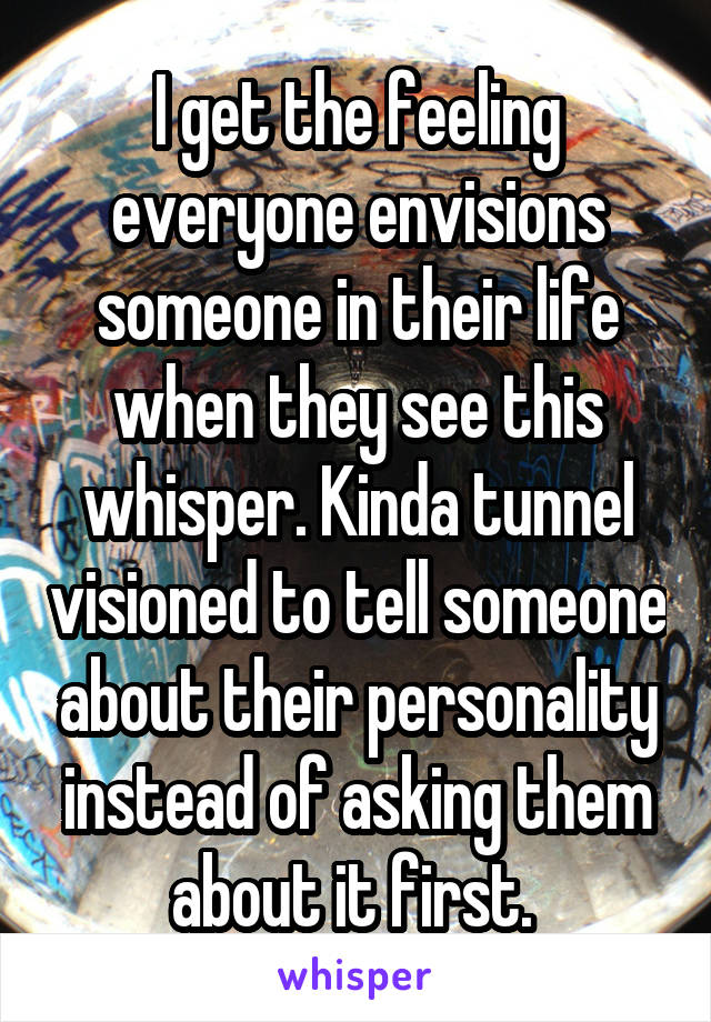 I get the feeling everyone envisions someone in their life when they see this whisper. Kinda tunnel visioned to tell someone about their personality instead of asking them about it first. 