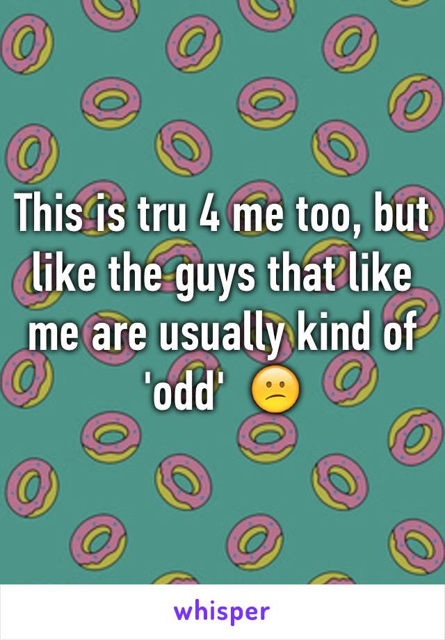This is tru 4 me too, but like the guys that like me are usually kind of 'odd'  😕