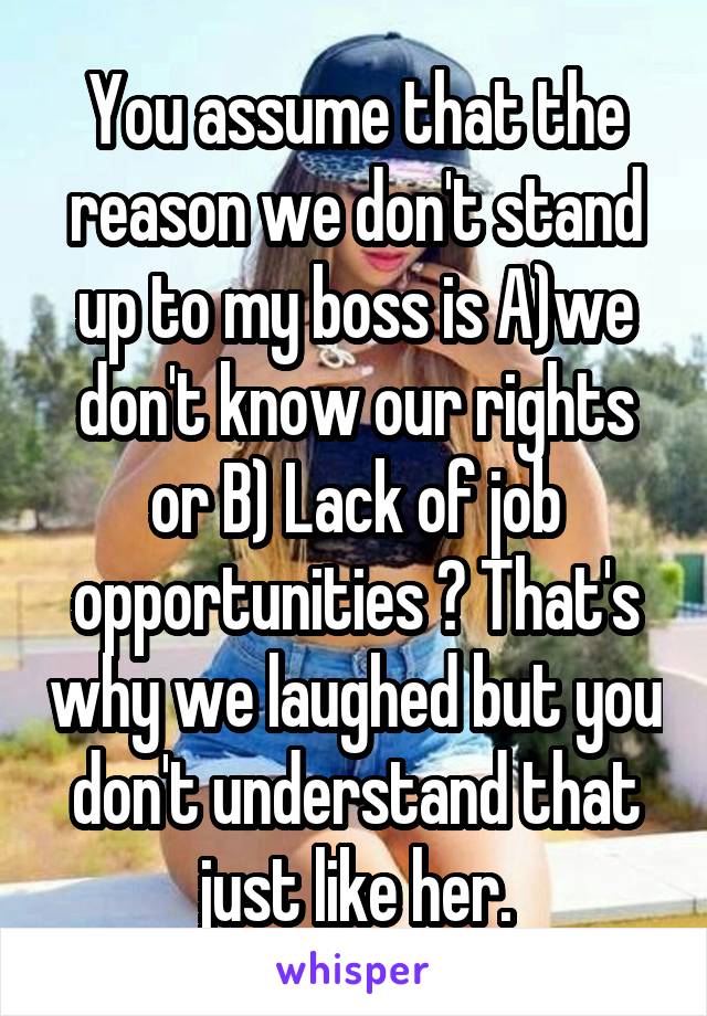You assume that the reason we don't stand up to my boss is A)we don't know our rights or B) Lack of job opportunities ? That's why we laughed but you don't understand that just like her.