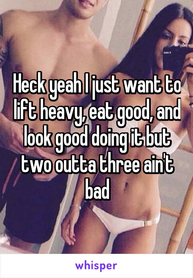 Heck yeah I just want to lift heavy, eat good, and look good doing it but two outta three ain't bad