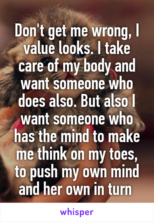 Don't get me wrong, I value looks. I take care of my body and want someone who does also. But also I want someone who has the mind to make me think on my toes, to push my own mind and her own in turn 