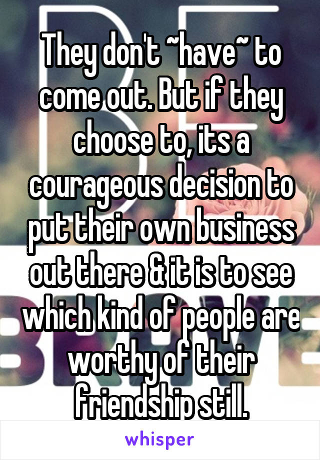 They don't ~have~ to come out. But if they choose to, its a courageous decision to put their own business out there & it is to see which kind of people are worthy of their friendship still.