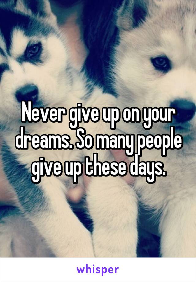 Never give up on your dreams. So many people give up these days.