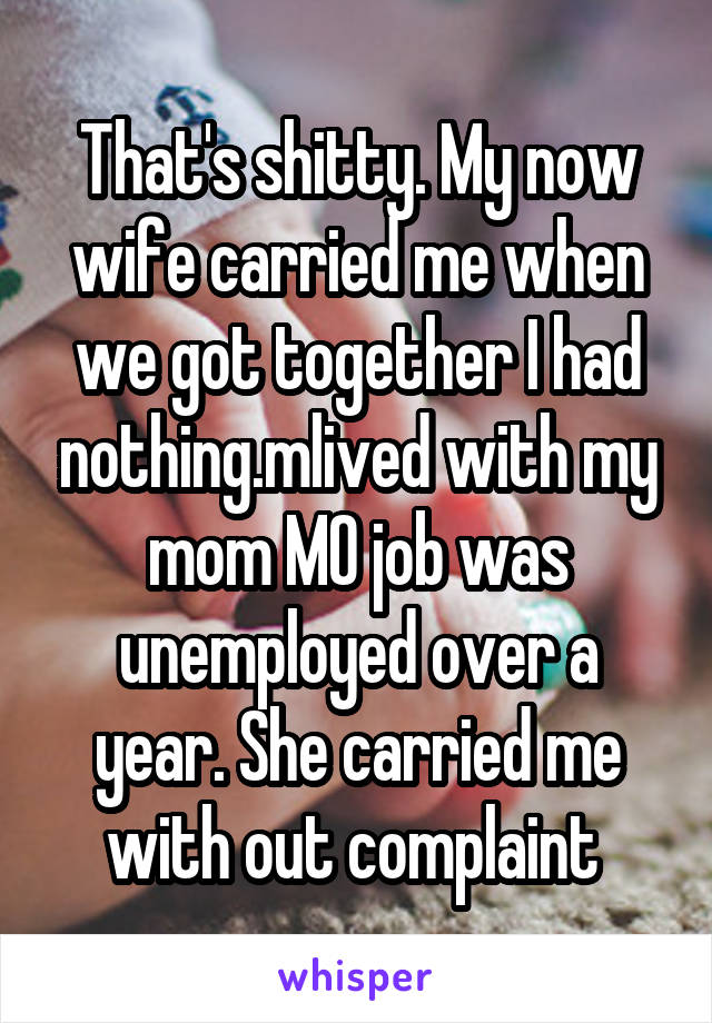 That's shitty. My now wife carried me when we got together I had nothing.mlived with my mom MO job was unemployed over a year. She carried me with out complaint 