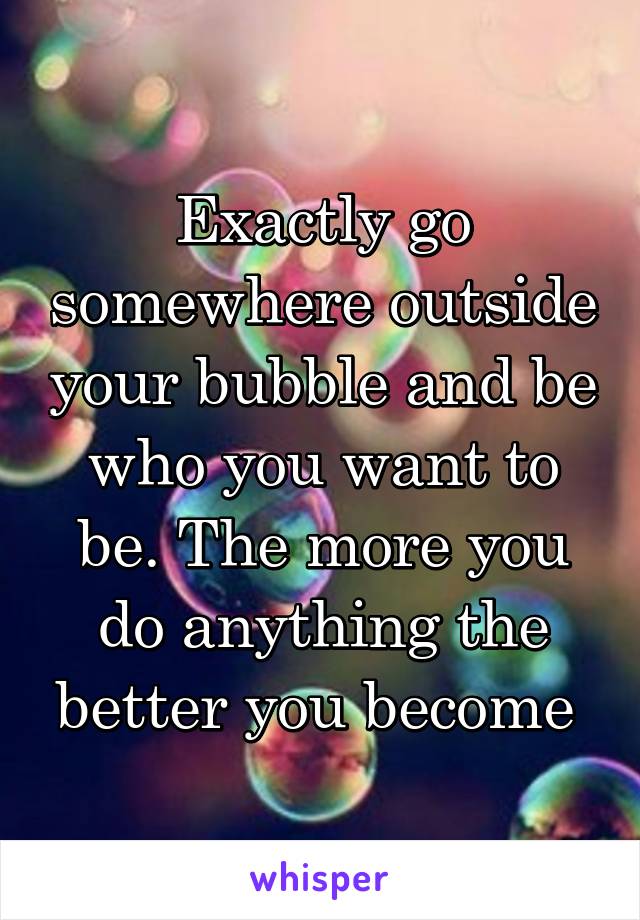 Exactly go somewhere outside your bubble and be who you want to be. The more you do anything the better you become 