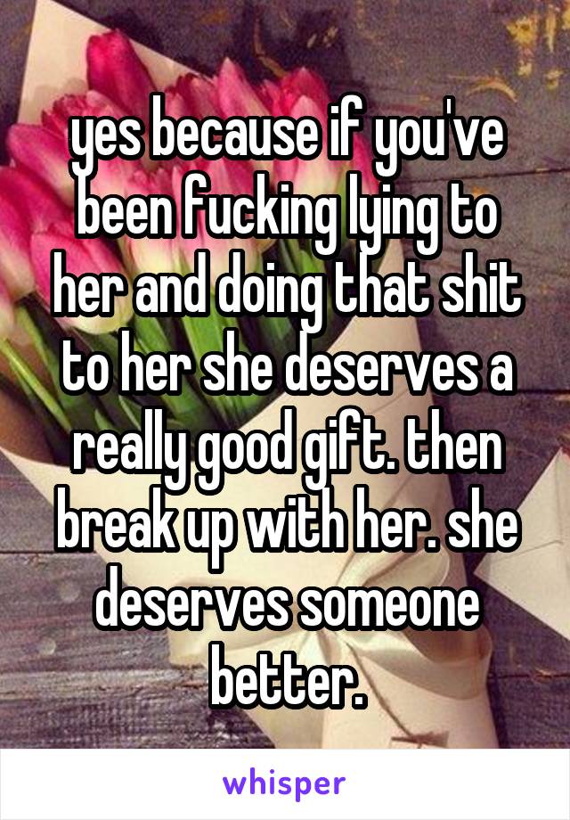 yes because if you've been fucking lying to her and doing that shit to her she deserves a really good gift. then break up with her. she deserves someone better.