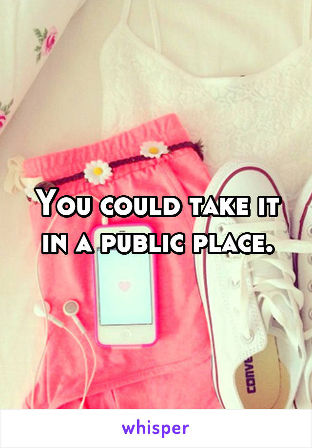 You could take it in a public place.