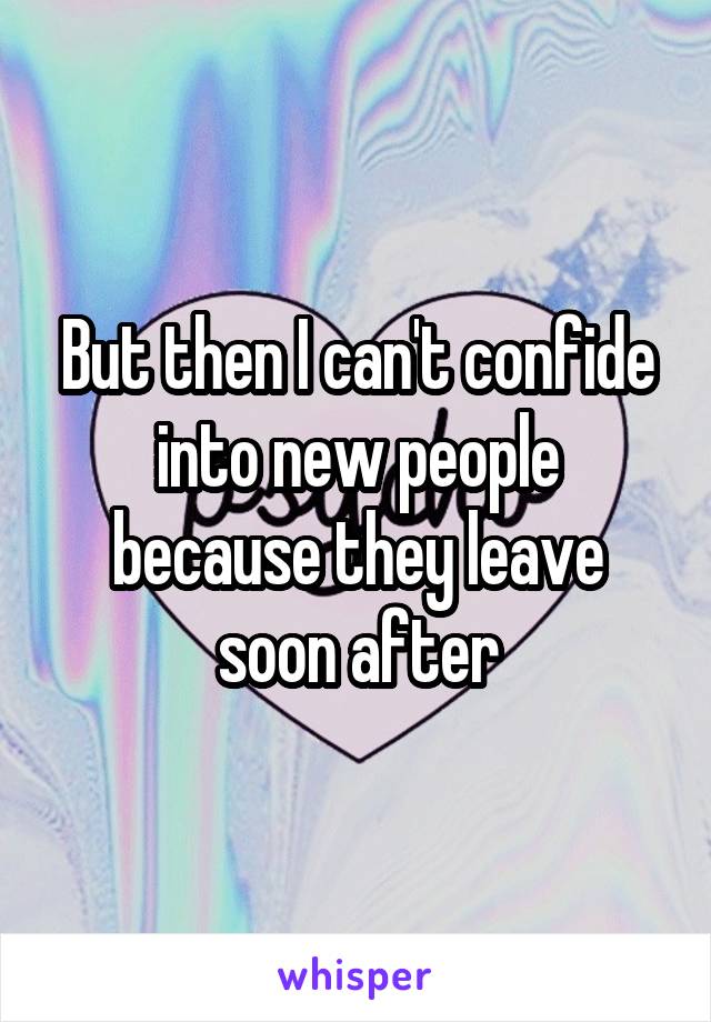 But then I can't confide into new people because they leave soon after