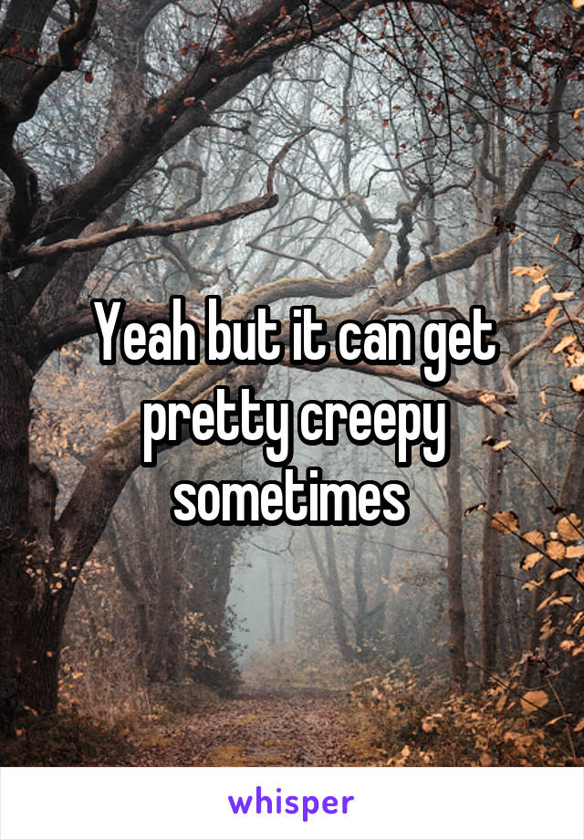 Yeah but it can get pretty creepy sometimes 