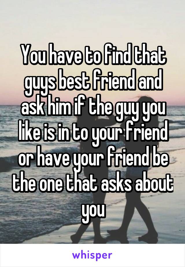 You have to find that guys best friend and ask him if the guy you like is in to your friend or have your friend be the one that asks about you