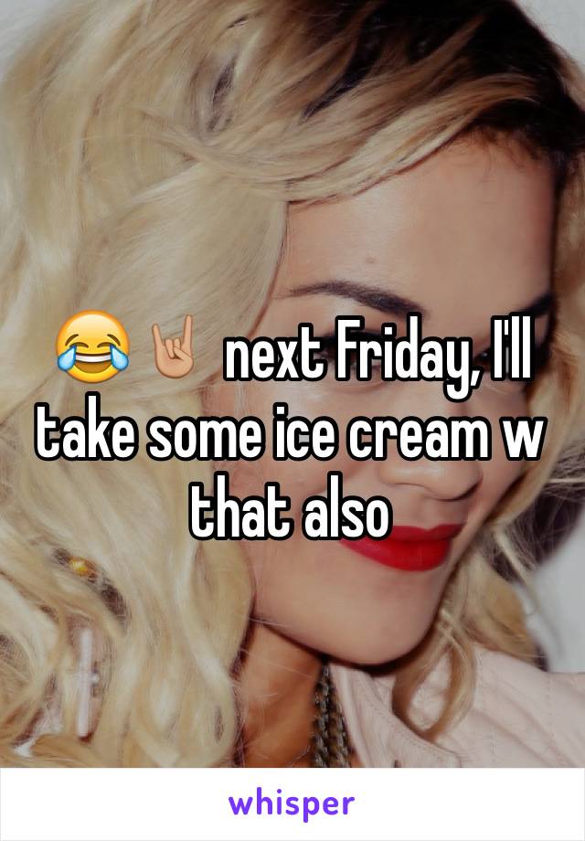 😂🤘🏼 next Friday, I'll take some ice cream w that also 