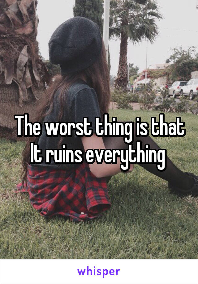 The worst thing is that
It ruins everything 