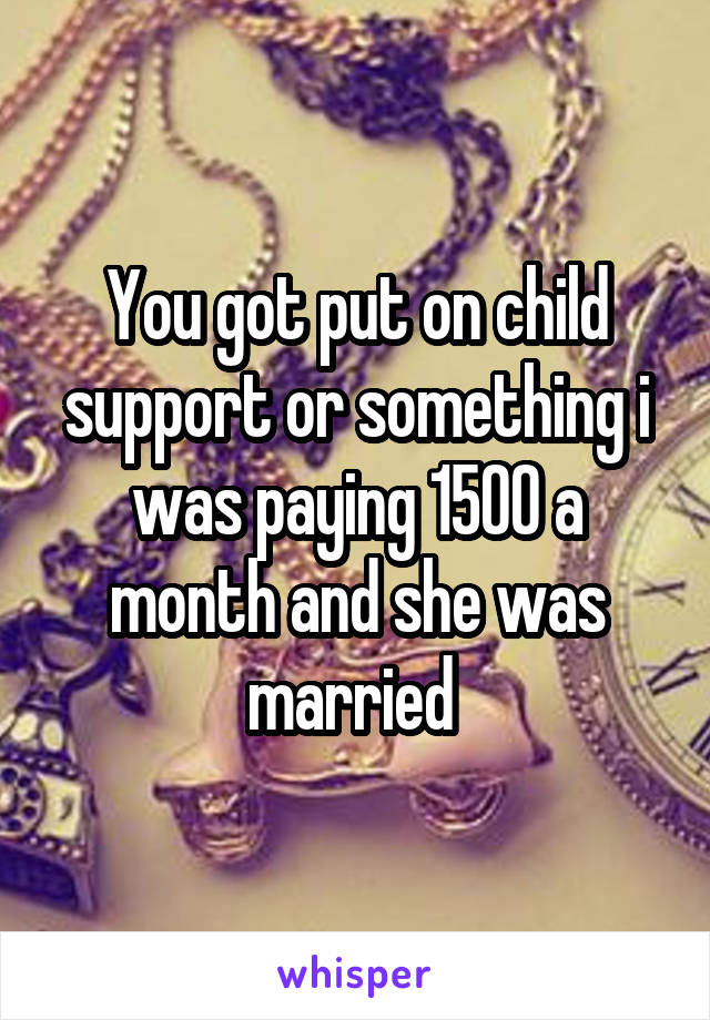 You got put on child support or something i was paying 1500 a month and she was married 