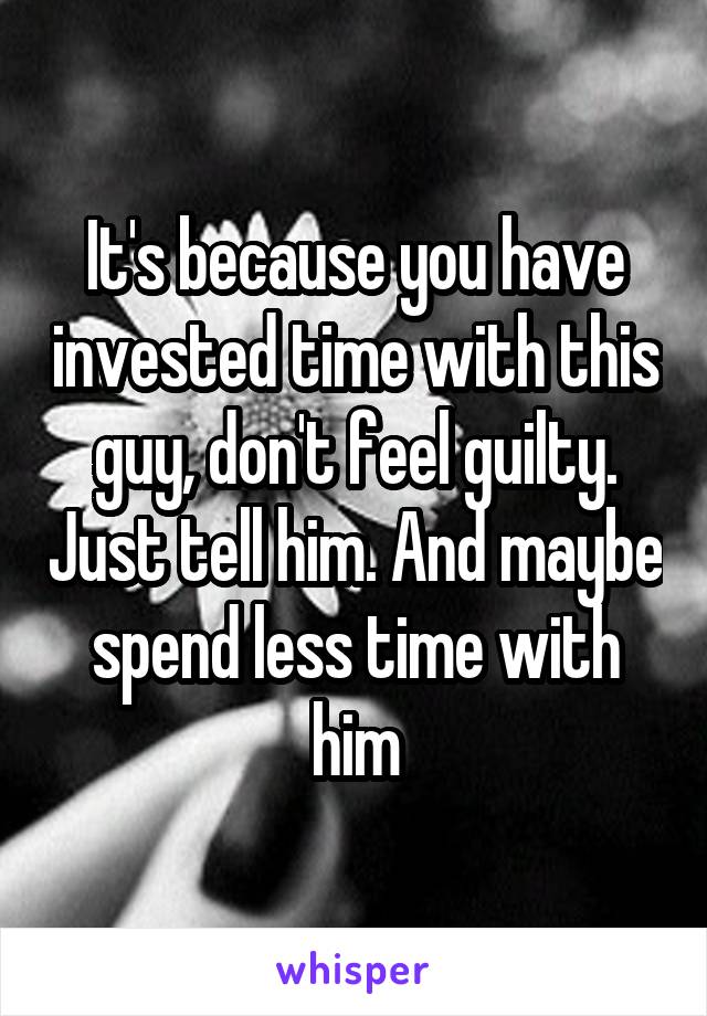 It's because you have invested time with this guy, don't feel guilty. Just tell him. And maybe spend less time with him