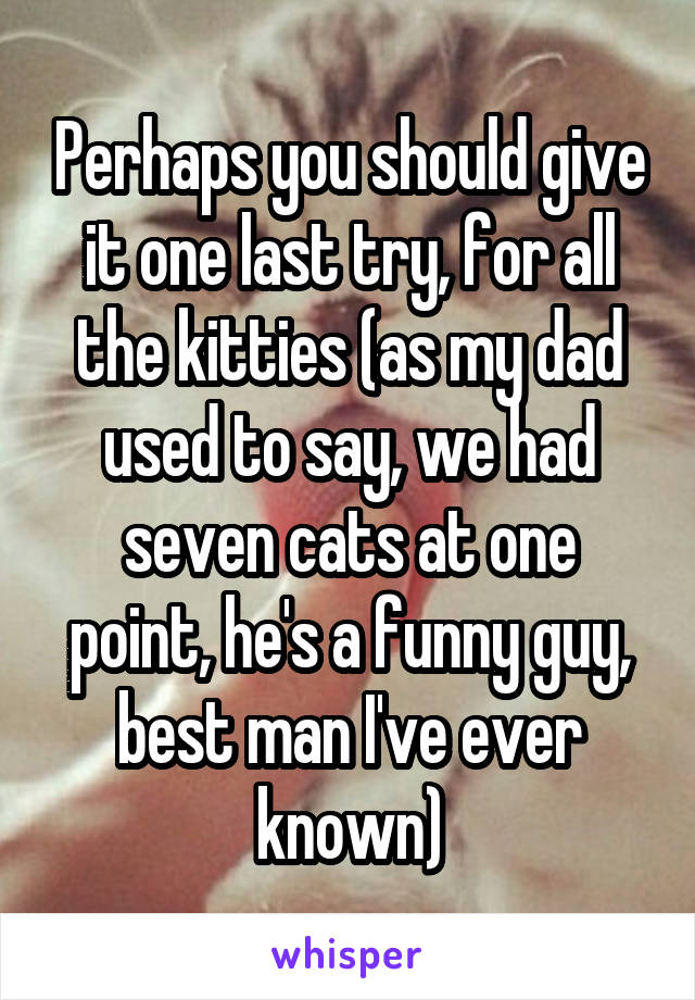 Perhaps you should give it one last try, for all the kitties (as my dad used to say, we had seven cats at one point, he's a funny guy, best man I've ever known)