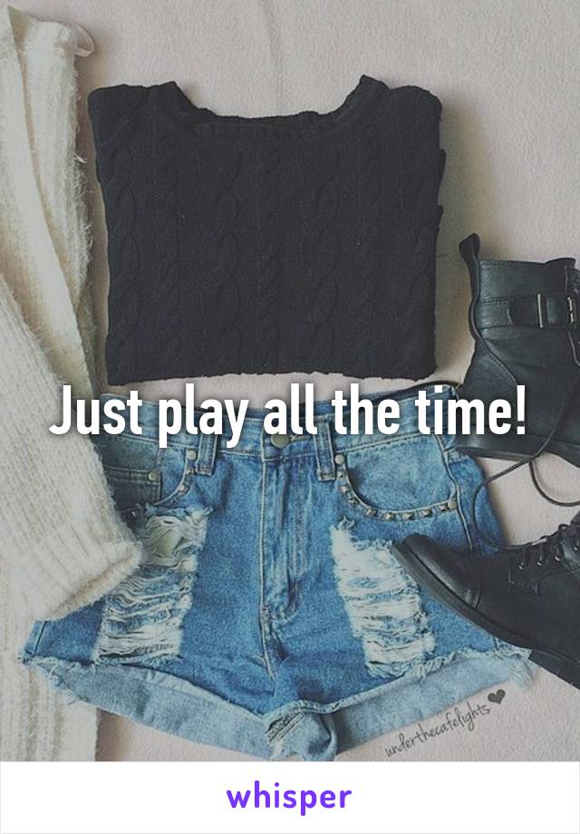Just play all the time!