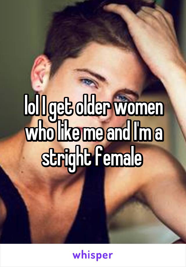 lol I get older women who like me and I'm a stright female 