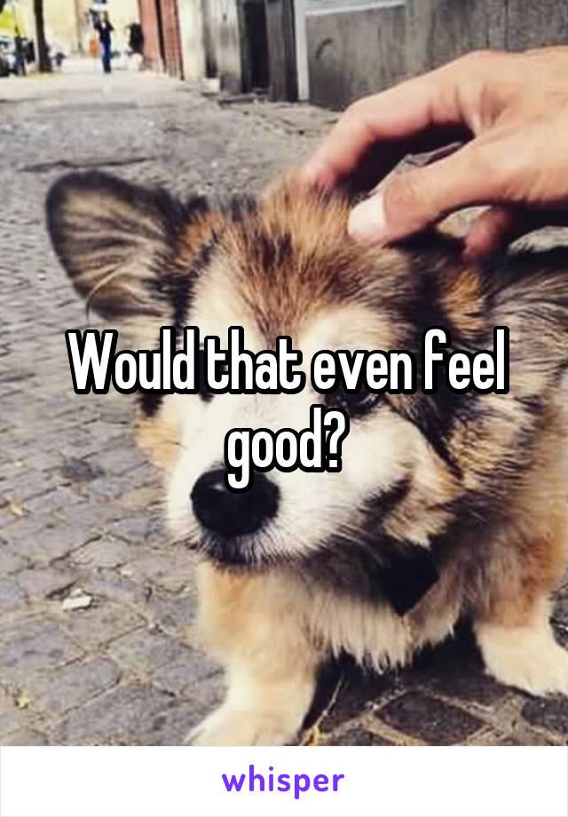 Would that even feel good?